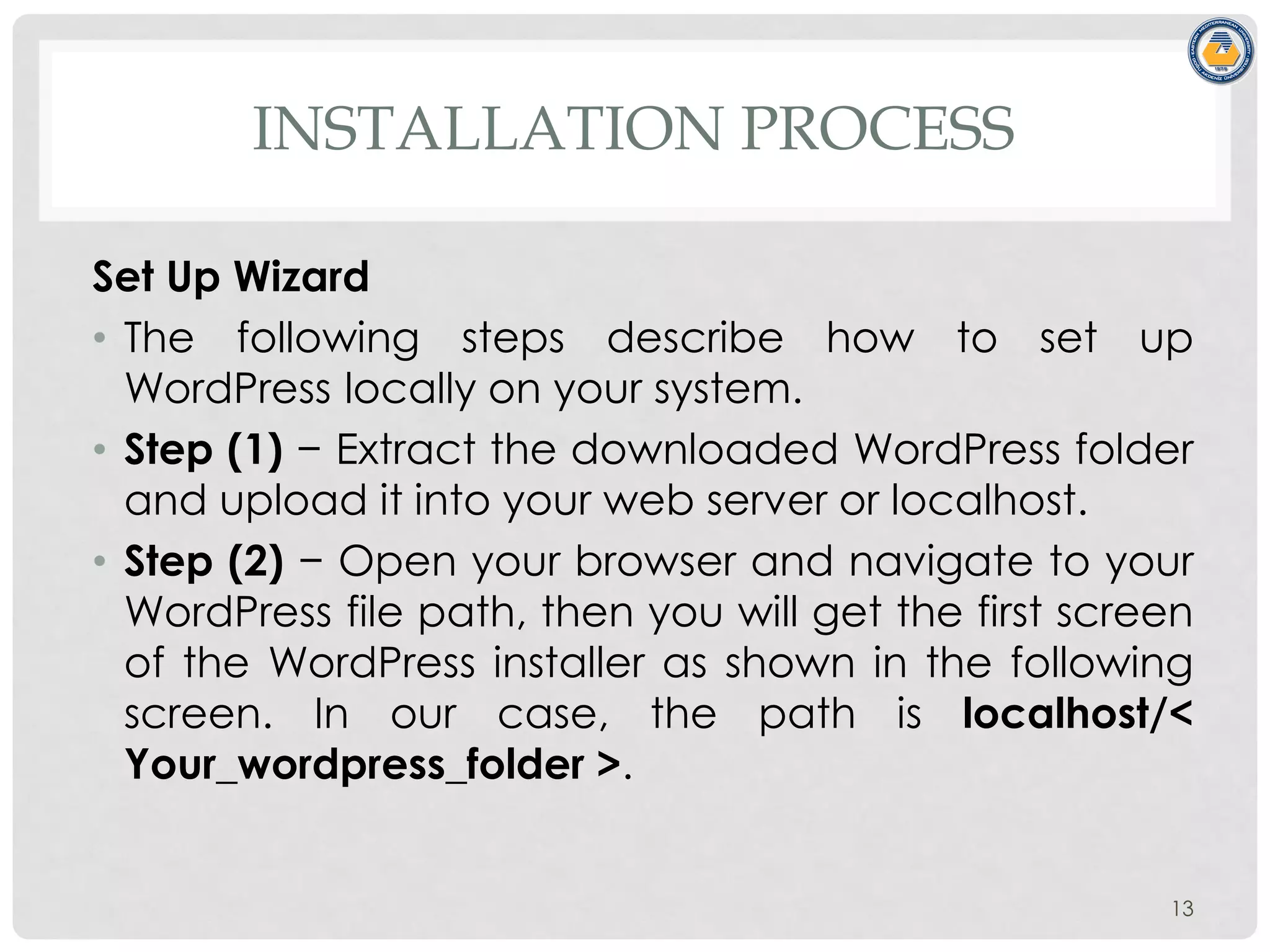 INSTALLATION PROCESS
Set Up Wizard
• The following steps describe how to set up
WordPress locally on your system.
• Step (1) − Extract the downloaded WordPress folder
and upload it into your web server or localhost.
• Step (2) − Open your browser and navigate to your
WordPress file path, then you will get the first screen
of the WordPress installer as shown in the following
screen. In our case, the path is localhost/<
Your_wordpress_folder >.
13
 