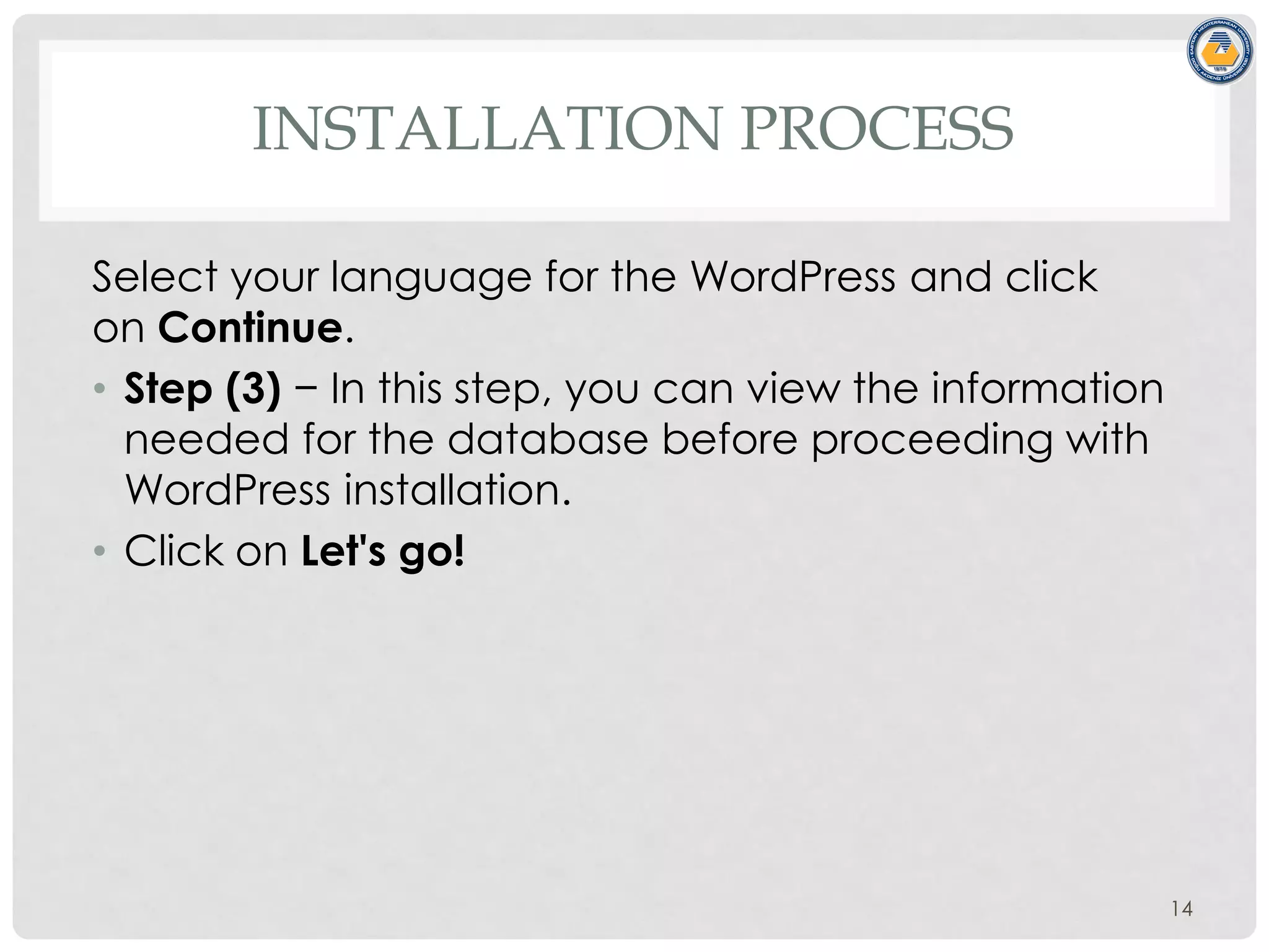 INSTALLATION PROCESS
Select your language for the WordPress and click
on Continue.
• Step (3) − In this step, you can view the information
needed for the database before proceeding with
WordPress installation.
• Click on Let's go!
14
 