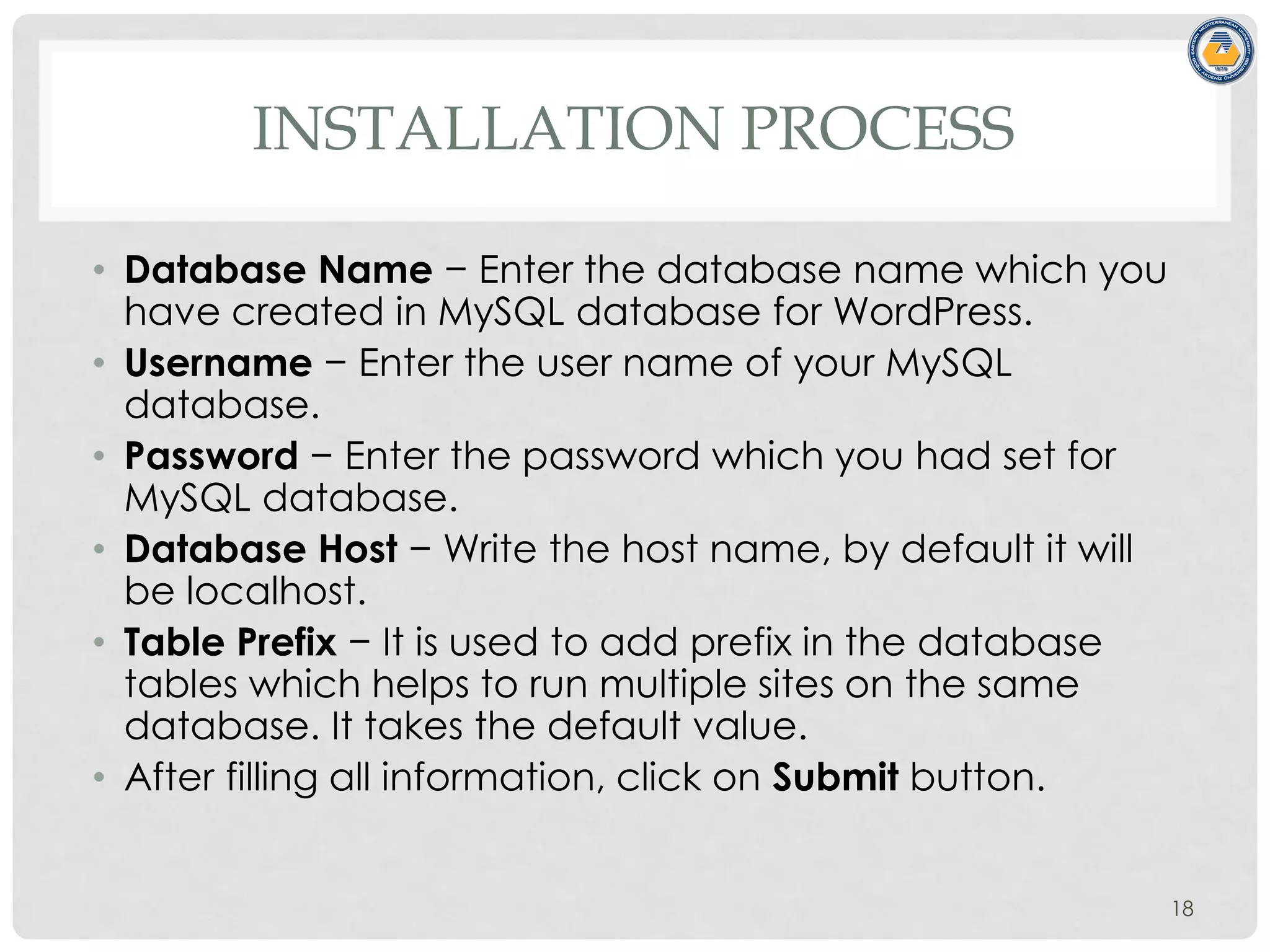 INSTALLATION PROCESS
• Database Name − Enter the database name which you
have created in MySQL database for WordPress.
• Username − Enter the user name of your MySQL
database.
• Password − Enter the password which you had set for
MySQL database.
• Database Host − Write the host name, by default it will
be localhost.
• Table Prefix − It is used to add prefix in the database
tables which helps to run multiple sites on the same
database. It takes the default value.
• After filling all information, click on Submit button.
18
 