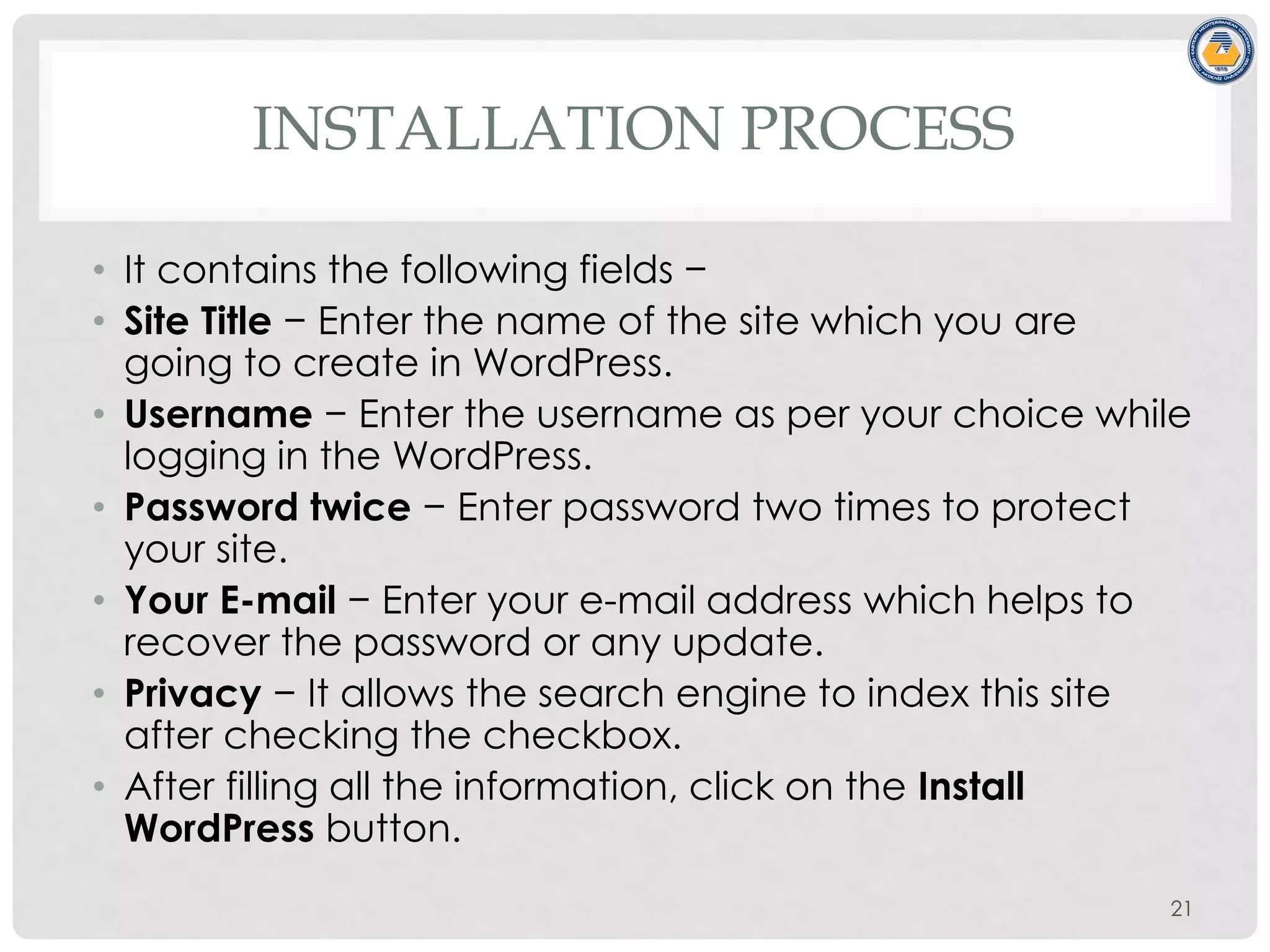 INSTALLATION PROCESS
• It contains the following fields −
• Site Title − Enter the name of the site which you are
going to create in WordPress.
• Username − Enter the username as per your choice while
logging in the WordPress.
• Password twice − Enter password two times to protect
your site.
• Your E-mail − Enter your e-mail address which helps to
recover the password or any update.
• Privacy − It allows the search engine to index this site
after checking the checkbox.
• After filling all the information, click on the Install
WordPress button.
21
 