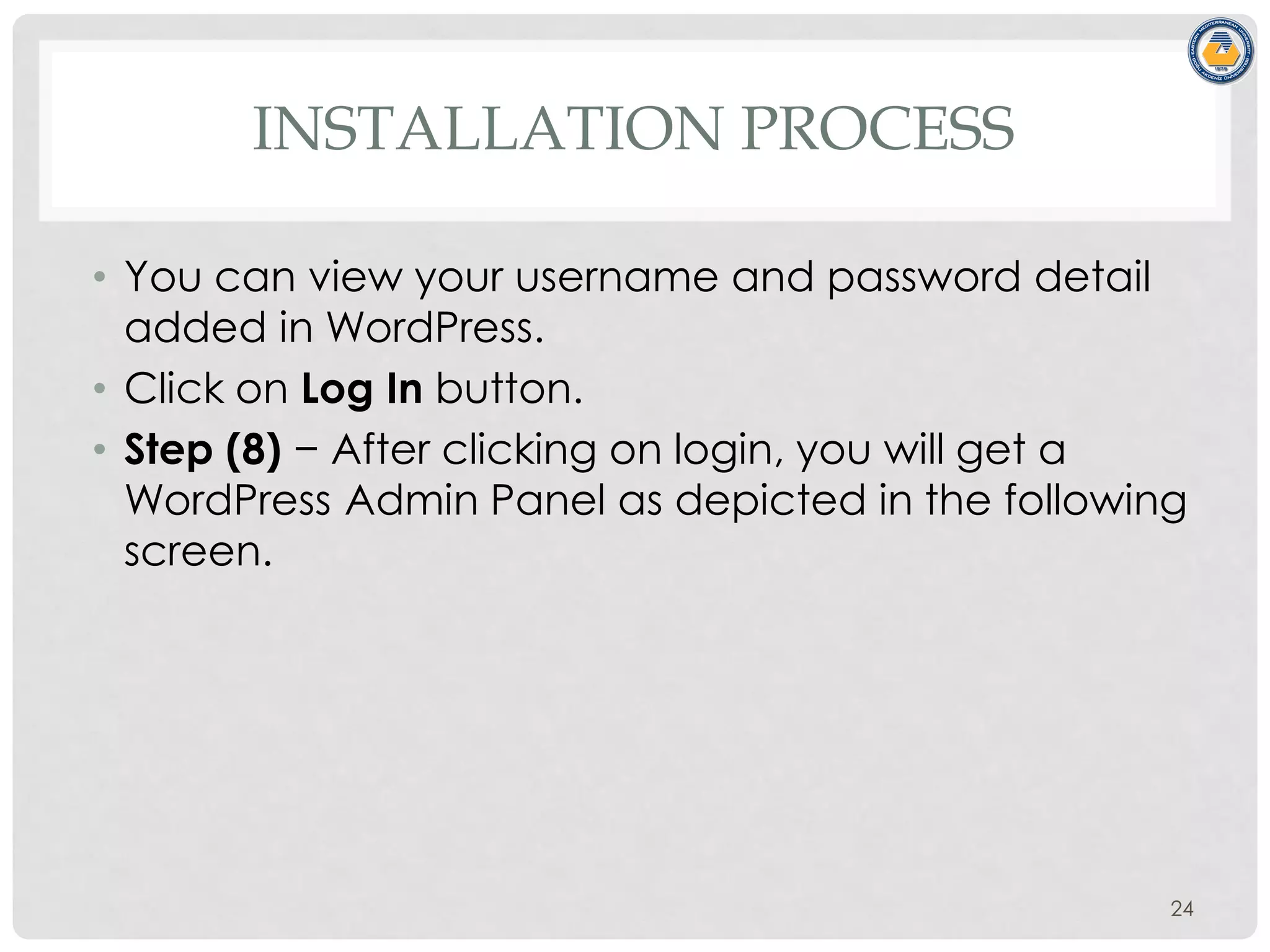 INSTALLATION PROCESS
• You can view your username and password detail
added in WordPress.
• Click on Log In button.
• Step (8) − After clicking on login, you will get a
WordPress Admin Panel as depicted in the following
screen.
24
 