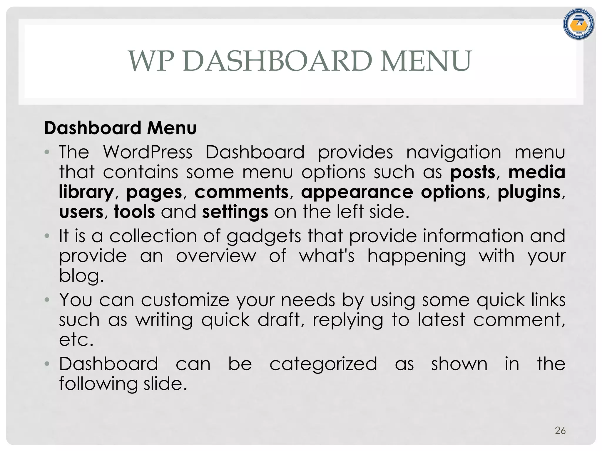 WP DASHBOARD MENU
Dashboard Menu
• The WordPress Dashboard provides navigation menu
that contains some menu options such as posts, media
library, pages, comments, appearance options, plugins,
users, tools and settings on the left side.
• It is a collection of gadgets that provide information and
provide an overview of what's happening with your
blog.
• You can customize your needs by using some quick links
such as writing quick draft, replying to latest comment,
etc.
• Dashboard can be categorized as shown in the
following slide.
26
 