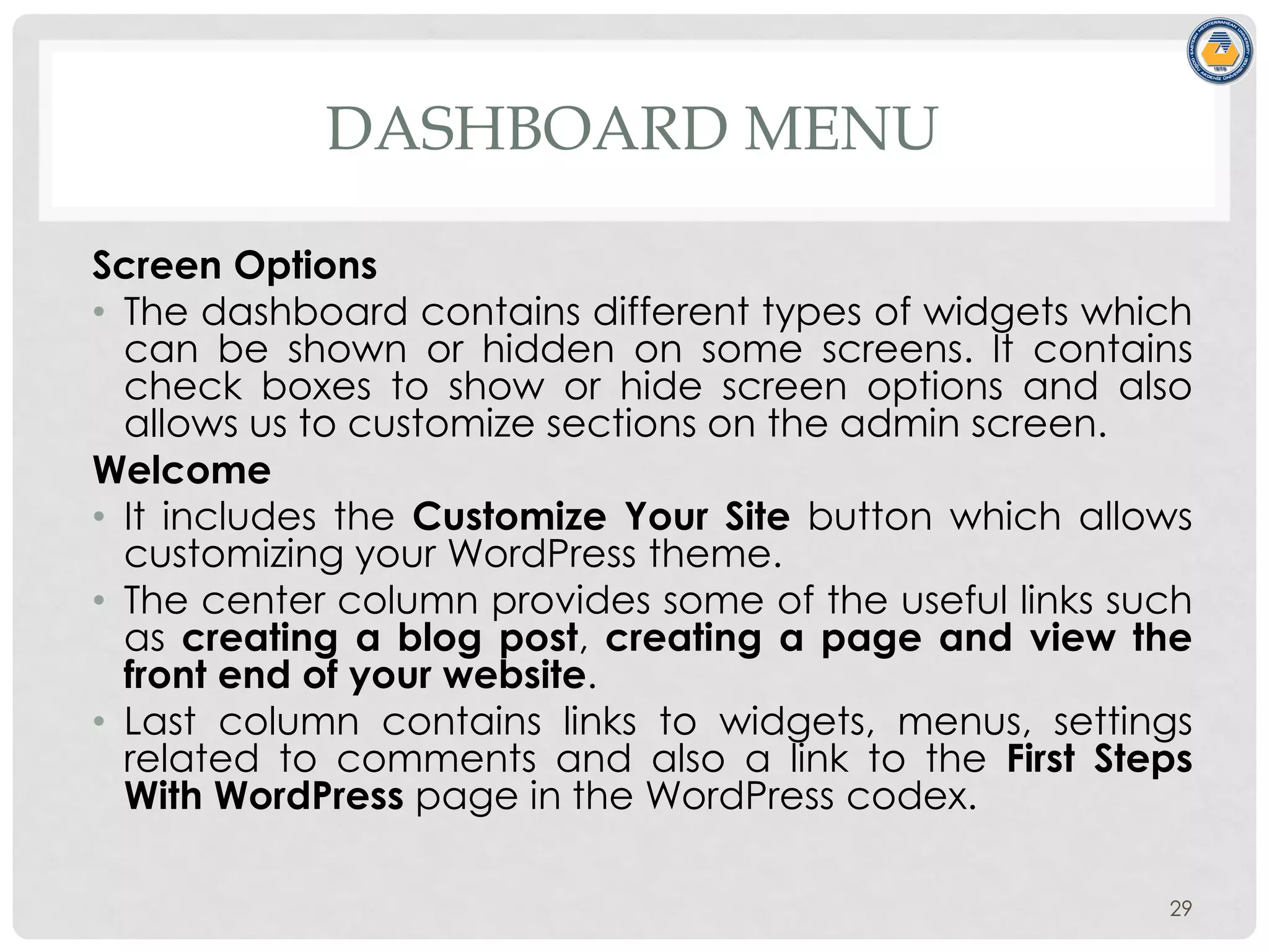 DASHBOARD MENU
Screen Options
• The dashboard contains different types of widgets which
can be shown or hidden on some screens. It contains
check boxes to show or hide screen options and also
allows us to customize sections on the admin screen.
Welcome
• It includes the Customize Your Site button which allows
customizing your WordPress theme.
• The center column provides some of the useful links such
as creating a blog post, creating a page and view the
front end of your website.
• Last column contains links to widgets, menus, settings
related to comments and also a link to the First Steps
With WordPress page in the WordPress codex.
29
 