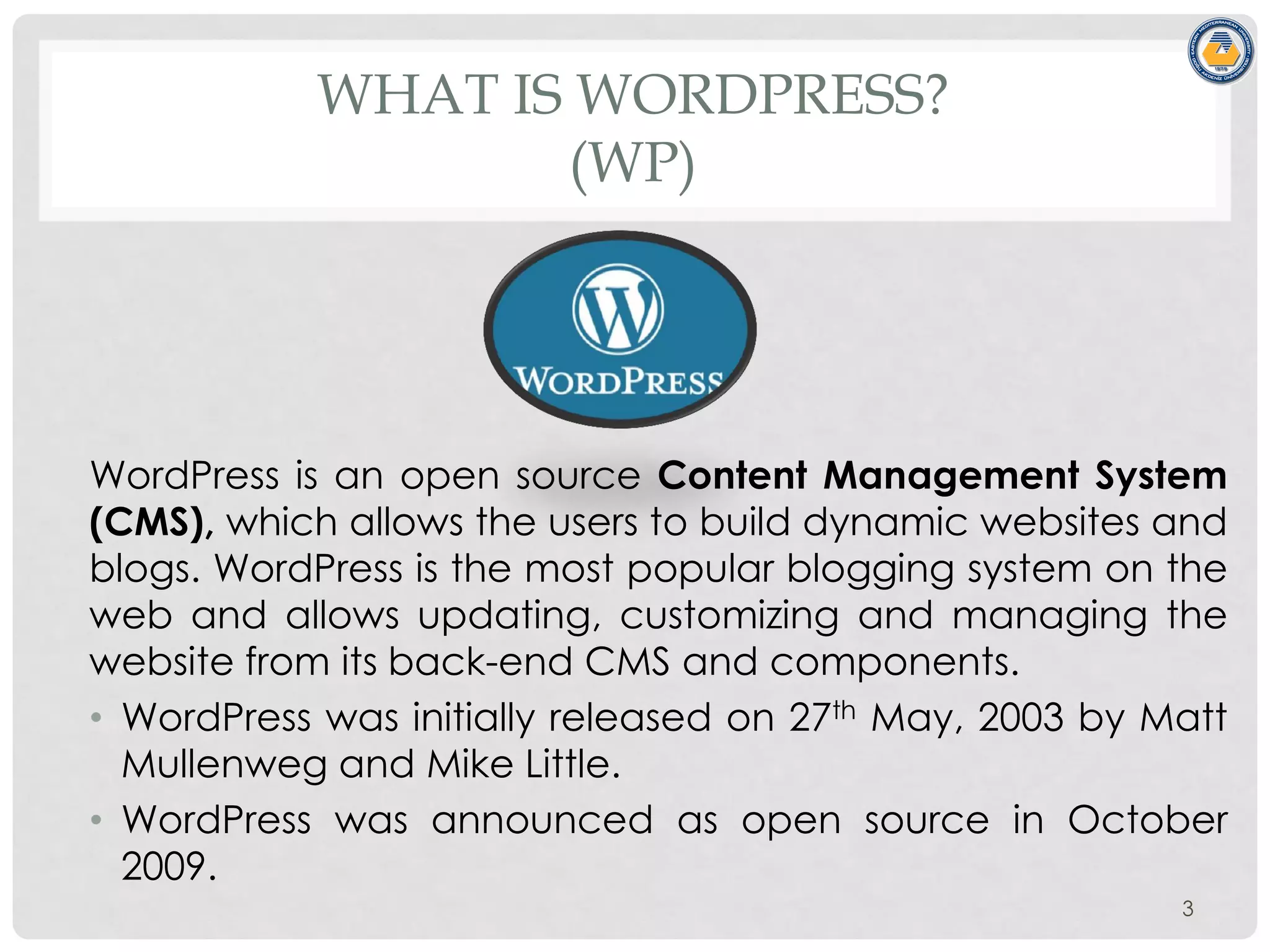 WHAT IS WORDPRESS?
(WP)
WordPress is an open source Content Management System
(CMS), which allows the users to build dynamic websites and
blogs. WordPress is the most popular blogging system on the
web and allows updating, customizing and managing the
website from its back-end CMS and components.
• WordPress was initially released on 27th May, 2003 by Matt
Mullenweg and Mike Little.
• WordPress was announced as open source in October
2009.
3
 