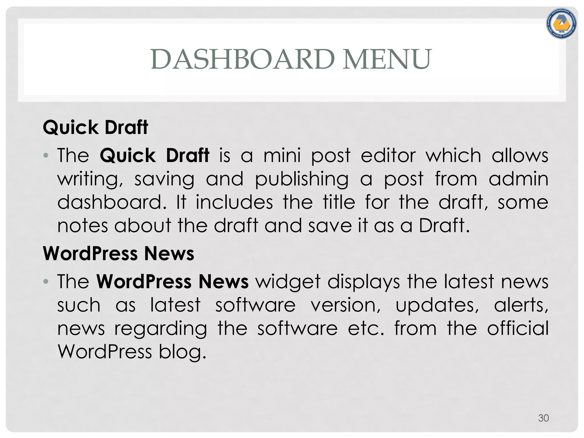 DASHBOARD MENU
Quick Draft
• The Quick Draft is a mini post editor which allows
writing, saving and publishing a post from admin
dashboard. It includes the title for the draft, some
notes about the draft and save it as a Draft.
WordPress News
• The WordPress News widget displays the latest news
such as latest software version, updates, alerts,
news regarding the software etc. from the official
WordPress blog.
30
 