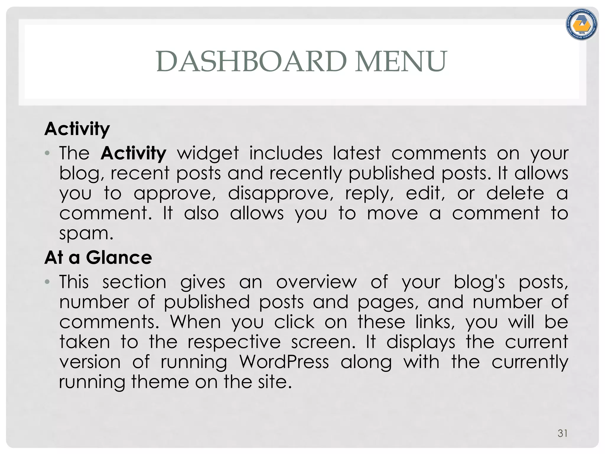 DASHBOARD MENU
Activity
• The Activity widget includes latest comments on your
blog, recent posts and recently published posts. It allows
you to approve, disapprove, reply, edit, or delete a
comment. It also allows you to move a comment to
spam.
At a Glance
• This section gives an overview of your blog's posts,
number of published posts and pages, and number of
comments. When you click on these links, you will be
taken to the respective screen. It displays the current
version of running WordPress along with the currently
running theme on the site.
31
 