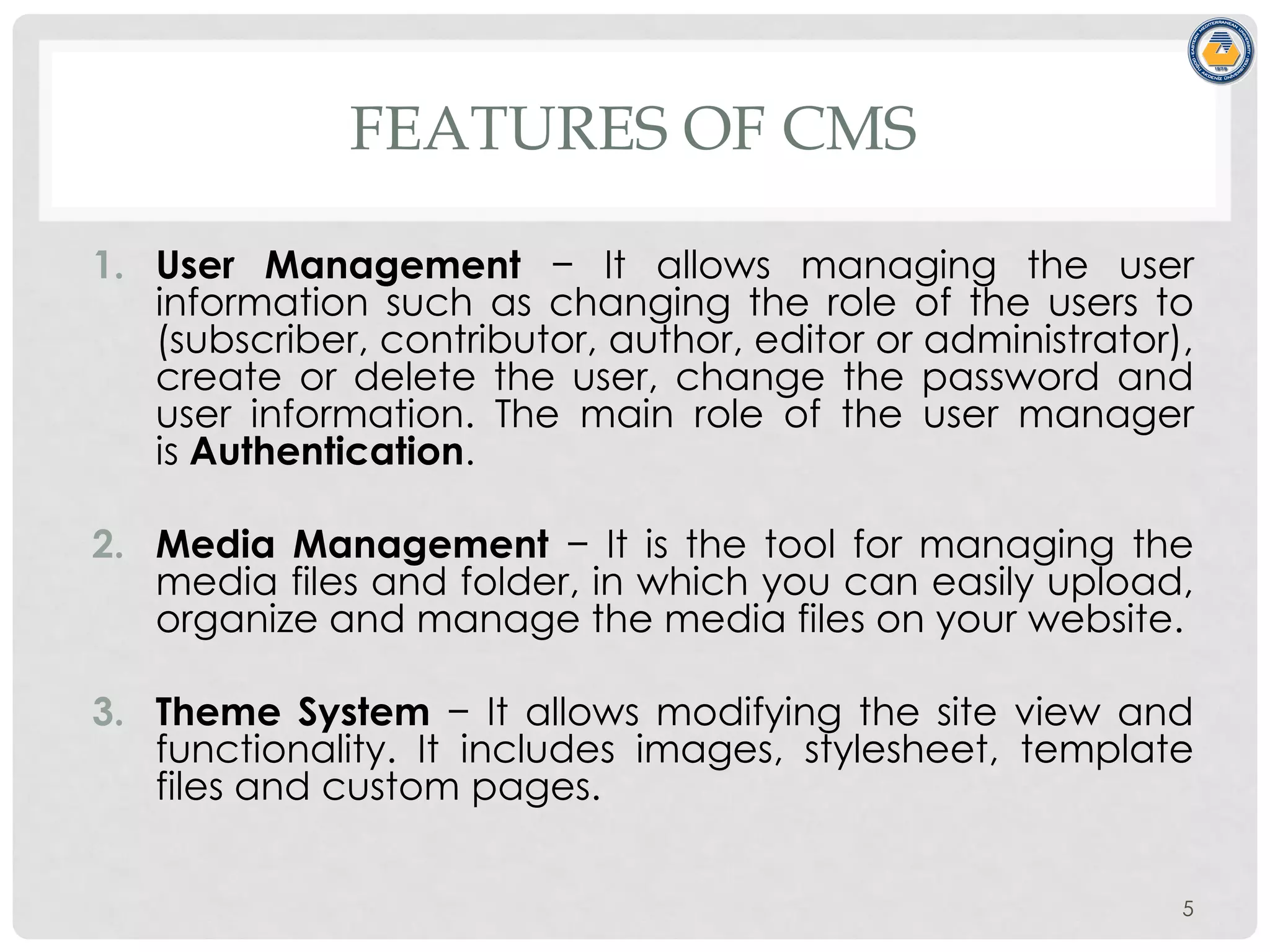 FEATURES OF CMS
1. User Management − It allows managing the user
information such as changing the role of the users to
(subscriber, contributor, author, editor or administrator),
create or delete the user, change the password and
user information. The main role of the user manager
is Authentication.
2. Media Management − It is the tool for managing the
media files and folder, in which you can easily upload,
organize and manage the media files on your website.
3. Theme System − It allows modifying the site view and
functionality. It includes images, stylesheet, template
files and custom pages.
5
 