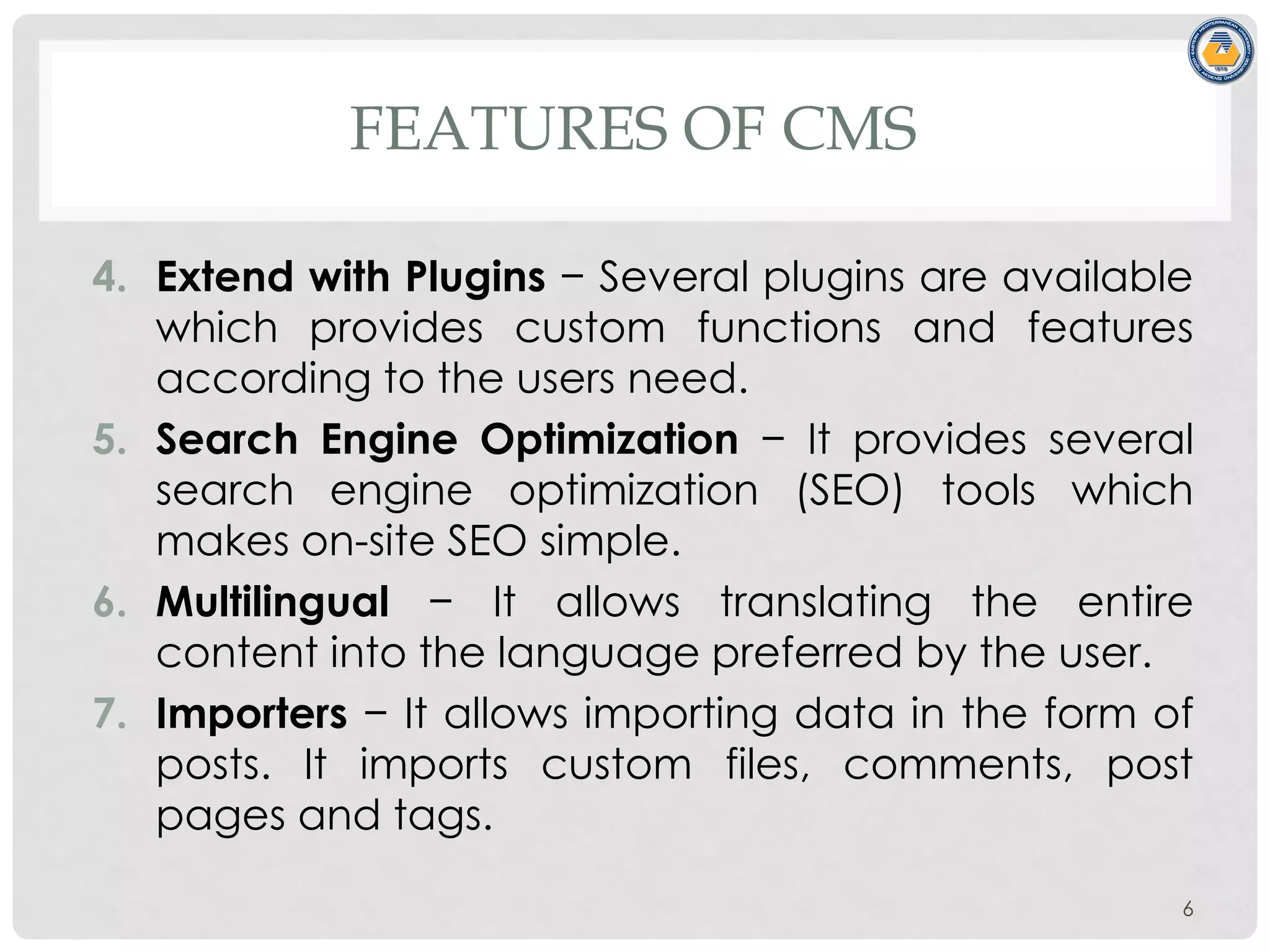 FEATURES OF CMS
4. Extend with Plugins − Several plugins are available
which provides custom functions and features
according to the users need.
5. Search Engine Optimization − It provides several
search engine optimization (SEO) tools which
makes on-site SEO simple.
6. Multilingual − It allows translating the entire
content into the language preferred by the user.
7. Importers − It allows importing data in the form of
posts. It imports custom files, comments, post
pages and tags.
6
 