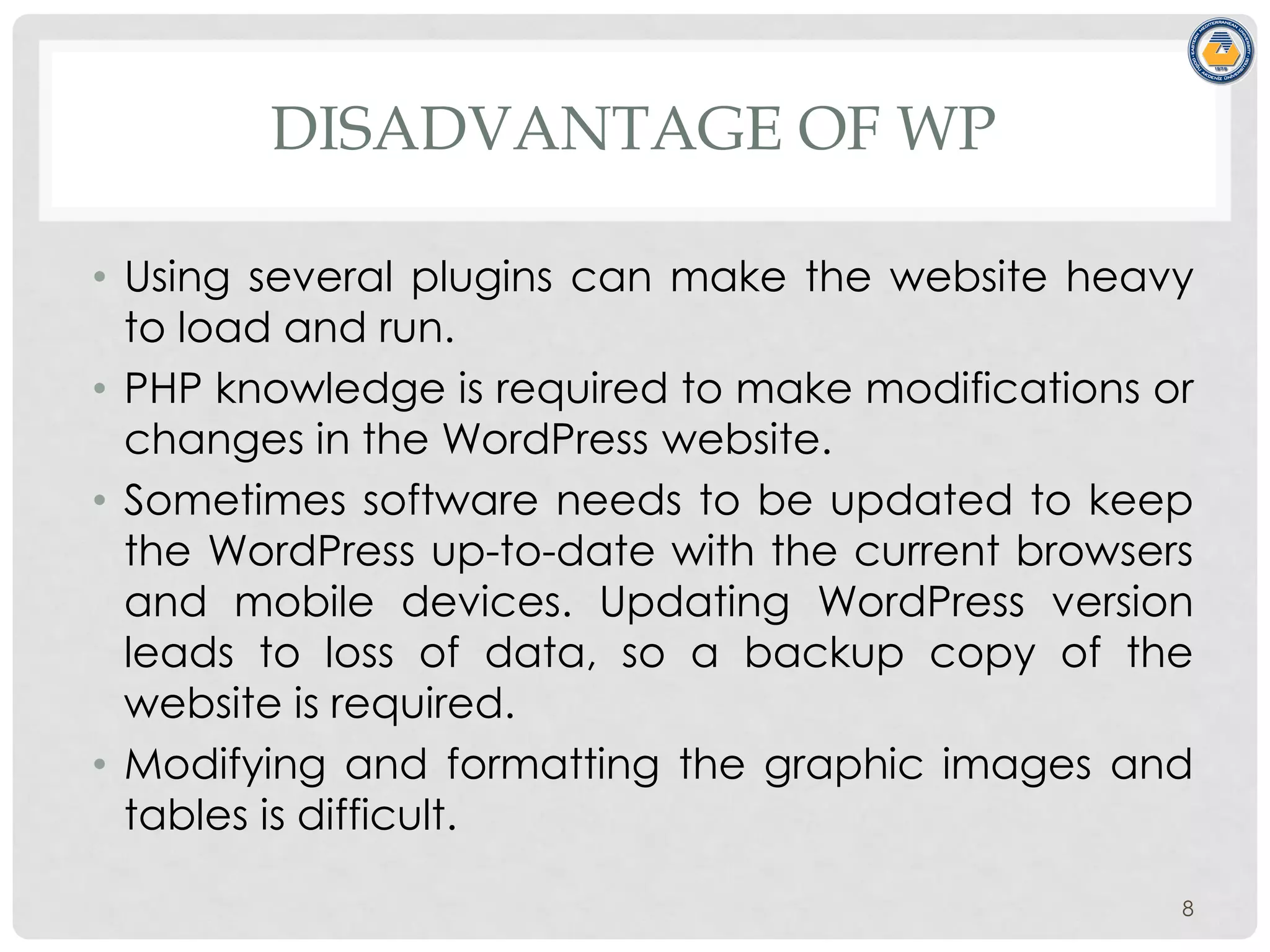 DISADVANTAGE OF WP
• Using several plugins can make the website heavy
to load and run.
• PHP knowledge is required to make modifications or
changes in the WordPress website.
• Sometimes software needs to be updated to keep
the WordPress up-to-date with the current browsers
and mobile devices. Updating WordPress version
leads to loss of data, so a backup copy of the
website is required.
• Modifying and formatting the graphic images and
tables is difficult.
8
 