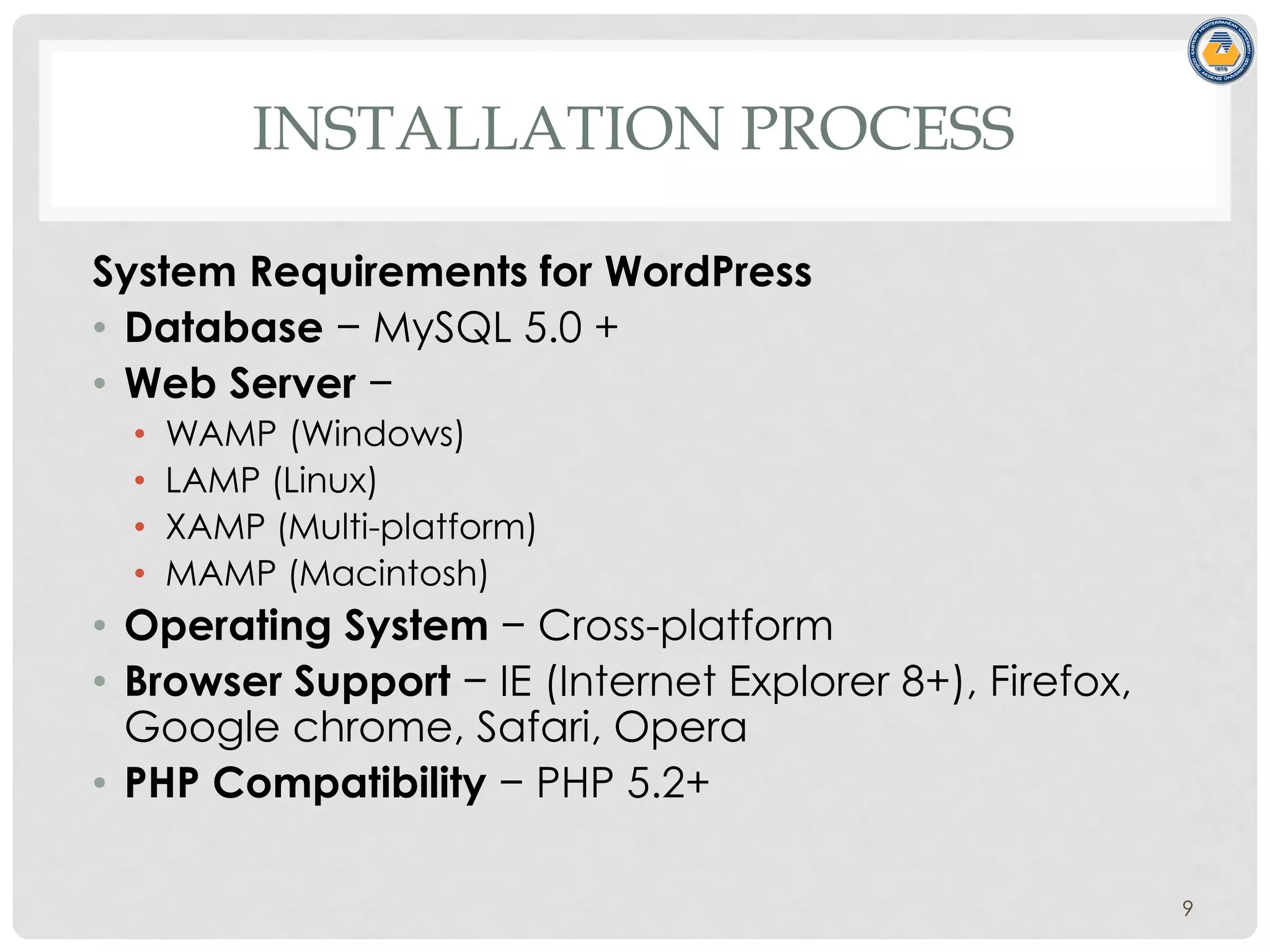 INSTALLATION PROCESS
System Requirements for WordPress
• Database − MySQL 5.0 +
• Web Server −
• WAMP (Windows)
• LAMP (Linux)
• XAMP (Multi-platform)
• MAMP (Macintosh)
• Operating System − Cross-platform
• Browser Support − IE (Internet Explorer 8+), Firefox,
Google chrome, Safari, Opera
• PHP Compatibility − PHP 5.2+
9
 