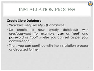 INSTALLATION PROCESS
Create Store Database
• WordPress requires MySQL database.
• So create a new empty database with
user/password (for example, user as "root" and
password as "root" or else you can set as per your
convenience).
• Then, you can continue with the installation process
as discussed further.
12
 