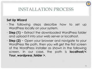 INSTALLATION PROCESS
Set Up Wizard
• The following steps describe how to set up
WordPress locally on your system.
• Step (1) − Extract the downloaded WordPress folder
and upload it into your web server or localhost.
• Step (2) − Open your browser and navigate to your
WordPress file path, then you will get the first screen
of the WordPress installer as shown in the following
screen. In our case, the path is localhost/<
Your_wordpress_folder >.
13
 