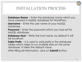 INSTALLATION PROCESS
• Database Name − Enter the database name which you
have created in MySQL database for WordPress.
• Username − Enter the user name of your MySQL
database.
• Password − Enter the password which you had set for
MySQL database.
• Database Host − Write the host name, by default it will
be localhost.
• Table Prefix − It is used to add prefix in the database
tables which helps to run multiple sites on the same
database. It takes the default value.
• After filling all information, click on Submit button.
18
 