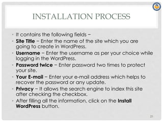 INSTALLATION PROCESS
• It contains the following fields −
• Site Title − Enter the name of the site which you are
going to create in WordPress.
• Username − Enter the username as per your choice while
logging in the WordPress.
• Password twice − Enter password two times to protect
your site.
• Your E-mail − Enter your e-mail address which helps to
recover the password or any update.
• Privacy − It allows the search engine to index this site
after checking the checkbox.
• After filling all the information, click on the Install
WordPress button.
21
 