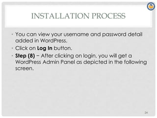 INSTALLATION PROCESS
• You can view your username and password detail
added in WordPress.
• Click on Log In button.
• Step (8) − After clicking on login, you will get a
WordPress Admin Panel as depicted in the following
screen.
24
 