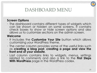 DASHBOARD MENU
Screen Options
• The dashboard contains different types of widgets which
can be shown or hidden on some screens. It contains
check boxes to show or hide screen options and also
allows us to customize sections on the admin screen.
Welcome
• It includes the Customize Your Site button which allows
customizing your WordPress theme.
• The center column provides some of the useful links such
as creating a blog post, creating a page and view the
front end of your website.
• Last column contains links to widgets, menus, settings
related to comments and also a link to the First Steps
With WordPress page in the WordPress codex.
29
 