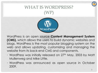 WHAT IS WORDPRESS?
(WP)
WordPress is an open source Content Management System
(CMS), which allows the users to build dynamic websites and
blogs. WordPress is the most popular blogging system on the
web and allows updating, customizing and managing the
website from its back-end CMS and components.
• WordPress was initially released on 27th May, 2003 by Matt
Mullenweg and Mike Little.
• WordPress was announced as open source in October
2009.
3
 