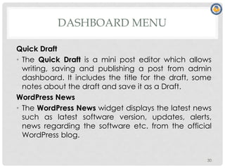 DASHBOARD MENU
Quick Draft
• The Quick Draft is a mini post editor which allows
writing, saving and publishing a post from admin
dashboard. It includes the title for the draft, some
notes about the draft and save it as a Draft.
WordPress News
• The WordPress News widget displays the latest news
such as latest software version, updates, alerts,
news regarding the software etc. from the official
WordPress blog.
30
 