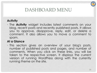 DASHBOARD MENU
Activity
• The Activity widget includes latest comments on your
blog, recent posts and recently published posts. It allows
you to approve, disapprove, reply, edit, or delete a
comment. It also allows you to move a comment to
spam.
At a Glance
• This section gives an overview of your blog's posts,
number of published posts and pages, and number of
comments. When you click on these links, you will be
taken to the respective screen. It displays the current
version of running WordPress along with the currently
running theme on the site.
31
 