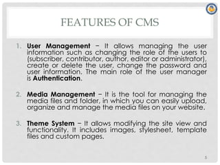 FEATURES OF CMS
1. User Management − It allows managing the user
information such as changing the role of the users to
(subscriber, contributor, author, editor or administrator),
create or delete the user, change the password and
user information. The main role of the user manager
is Authentication.
2. Media Management − It is the tool for managing the
media files and folder, in which you can easily upload,
organize and manage the media files on your website.
3. Theme System − It allows modifying the site view and
functionality. It includes images, stylesheet, template
files and custom pages.
5
 