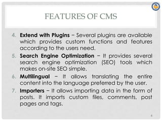 FEATURES OF CMS
4. Extend with Plugins − Several plugins are available
which provides custom functions and features
according to the users need.
5. Search Engine Optimization − It provides several
search engine optimization (SEO) tools which
makes on-site SEO simple.
6. Multilingual − It allows translating the entire
content into the language preferred by the user.
7. Importers − It allows importing data in the form of
posts. It imports custom files, comments, post
pages and tags.
6
 