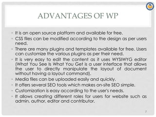 ADVANTAGES OF WP
• It is an open source platform and available for free.
• CSS files can be modified according to the design as per users
need.
• There are many plugins and templates available for free. Users
can customize the various plugins as per their need.
• It is very easy to edit the content as it uses WYSIWYG editor
(What You See Is What You Get is a user interface that allows
the user to directly manipulate the layout of document
without having a layout command).
• Media files can be uploaded easily and quickly.
• It offers several SEO tools which makes on-site SEO simple.
• Customization is easy according to the user's needs.
• It allows creating different roles for users for website such as
admin, author, editor and contributor.
7
 
