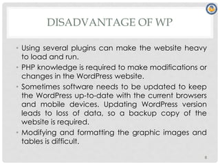 DISADVANTAGE OF WP
• Using several plugins can make the website heavy
to load and run.
• PHP knowledge is required to make modifications or
changes in the WordPress website.
• Sometimes software needs to be updated to keep
the WordPress up-to-date with the current browsers
and mobile devices. Updating WordPress version
leads to loss of data, so a backup copy of the
website is required.
• Modifying and formatting the graphic images and
tables is difficult.
8
 