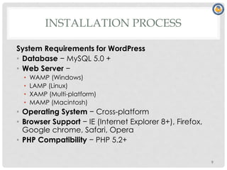 INSTALLATION PROCESS
System Requirements for WordPress
• Database − MySQL 5.0 +
• Web Server −
• WAMP (Windows)
• LAMP (Linux)
• XAMP (Multi-platform)
• MAMP (Macintosh)
• Operating System − Cross-platform
• Browser Support − IE (Internet Explorer 8+), Firefox,
Google chrome, Safari, Opera
• PHP Compatibility − PHP 5.2+
9
 