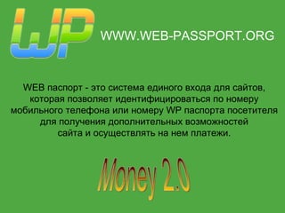 WWW.WEB-PASSPORT.ORG WEB паспорт  -  это система единого входа для сайтов, которая позволяет идентифицироваться по номеру мобильного телефона   или номеру WP паспорта посетителя для получения дополнительных   возможностей сайта и осуществлять на нем платежи. Money 2.0 