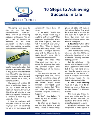 1 Notes From the Home Office JesseTorres.com
10 Steps to Achieving
Success in Life
May 2014 Jesse@JesseTorres.com
This spring I was asked to
give not one, but two,
commencement speeches.
While I will not be addressing
graduates at Harvard, Yale, or
MIT, I will be speaking to
members of the next
generation - our future. And as
such, I plan on doing my part to
inspire this group of leaders.
Commencement speakers
look for nuggets of wisdom that
graduates will take with them
as they journey forward in their
lives. Along the way, speakers
hope to inspire a life or two and
create reason for a cheer, a
tear or evoke fear.
My speech will be titled 10
Steps to Achieving Success in
Life. My 10 steps are by no
means all-inclusive. However, I
think they will provide a very
good starting point from which
to develop a road map for
successful living.
I think the graduates will
find great value in this list. I
only hope that I will be able to
live up to my own advice and
consistently follow these 10
steps.
1. Set Goals: “Would you
tell me, please, which way I
ought to go from here?” “That
depends a good deal on where
you want to get to,” said the
Cat. “I don’t much care where,”
said Alice. “Then it doesn’t
matter which way you go,” said
the Cat. - dialogue between
Alice and the Cheshire Cat in
Lewis Carroll’s book, Alice’s
Adventures in Wonderland
People who know what
they want and have set a
course for achieving their goals
are generally happier than
those that just let life happen
to them.
This wisdom is not new. Earl
Nightingale once said, “Don't
wait for something outside of
yourself to make you happy in
the future.” Ralph Waldo
Emerson encouraged goal
setting by stating that, ‘Once
you make a decision, the
universe conspires to make it
happen.”
2. Don’t Fear Failure: “I
failed my way to success.” -
Thomas Edison
So often we are taught in
our lives that failing is a bad
thing. Failure is almost always
placed at odds with success.
Yet without failure few would
know the way to success. No
one ever did it right all the
time. But most that have
experienced some success have
failed at some point.
3. Take Risks: “Life is either
a daring adventure or nothing
at all.” - Helen Keller
Life is more fun and exciting
when we take risks. At the end
of the day there is truth to the
statement, “nothing ventured,
nothing gained.”
But be calculated - risk
should not be taken for risk’s
sake. Opportunity may knock,
but it may not stand around
very long. Be ready to go on an
adventure at the knock of a
door. A successful life includes
not having regrets for not
having taken enough risks.
4. Don’t Stop Learning:
“Live as if you were to die
tomorrow. Learn as if you were
to live forever.” - Mahatma
Gandhi
The more you know, the
more you realize you do not
know. Formal education just
scratches the surface and is a
drop of our capacity to learn.
Knowledge, no matter how
insignificant it may appear to
 