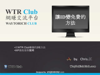 WTR Club
網賺交流平台                      讓ID變免費的
WAYTORICH CLUB                 方法



   •在WTR Club賺錢的3種方法
   •WP教程發售說明


                                by. Chris.江


              Designed by
 