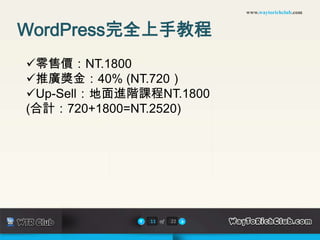 www.waytorichclub.com



WordPress完全上手教程
零售價：NT.1800
推廣獎金：40% (NT.720）
Up-Sell：地面進階課程NT.1800
(合計：720+1800=NT.2520)




              11 of   22
 