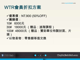 www.waytorichclub.com



WTR會員折扣方案
優惠價：NT.900 (50%OFF)
團購價：
10# 6000元
30# 18000元 （贈品：進階課程）
100# 48000元 （贈品：贊助單位特製封面、片
頭）
以物易物：零售額等值交換




            12 of   22
 