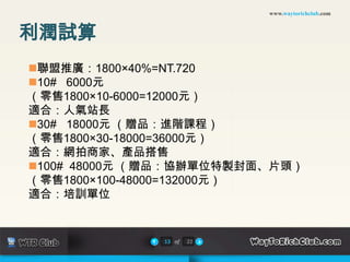 www.waytorichclub.com



利潤試算
聯盟推廣：1800×40%=NT.720
10# 6000元
（零售1800×10-6000=12000元）
適合：人氣站長
30# 18000元 （贈品：進階課程）
（零售1800×30-18000=36000元）
適合：網拍商家、產品搭售
100# 48000元 （贈品：協辦單位特製封面、片頭）
（零售1800×100-48000=132000元）
適合：培訓單位


              13 of   22
 
