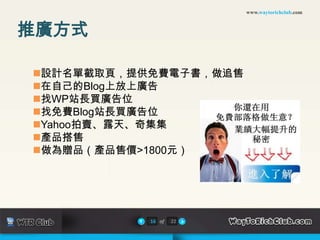 www.waytorichclub.com



推廣方式

設計名單截取頁，提供免費電子書，做追售
在自己的Blog上放上廣告
找WP站長買廣告位
找免費Blog站長買廣告位
Yahoo拍賣、露天、奇集集
產品搭售
做為贈品（產品售價>1800元）




           16 of   22
 