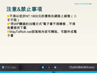 www.waytorichclub.com



注意&禁止事項
不得以低於NT.1800元的價格在網路上銷售（二
手不限）
“用WP賺錢的39種方式”電子書不得轉售，不得
免費提供下載
WayToRich.net部落格內容可轉貼、可製作成電
子書




               17 of   22
 