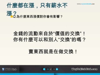 什麼都在漲，只有薪水不
                        www.waytorichclub.com




漲？
 Q:為什麼東西漲價對你會有影響？




 金錢的流動來自於“價值的交換”！
 你有什麼可以和別人“交換”的嗎？

      賣東西就是在做交換！


           18 of   22
 