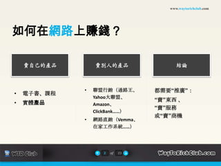 www.waytorichclub.com




如何在網路上賺錢？

    賣自己的產品       賣別人的產品                結論



             •   聯盟行銷（通路王、       都需要“推廣”：
•   電子書、課程
                 Yahoo大聯盟、
                                 “賣”東西 、
•   實體產品         Amazon、
                                 “賣”服務
                 ClickBank……）
                                 或“賣”商機
             •   網路直銷（Vemma、
                 在家工作系統……）




                   2   of   23
 