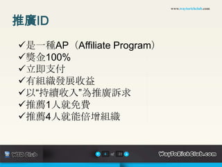 www.waytorichclub.com



推廣ID
是一種AP（Affiliate Program）
獎金100%
立即支付
有組織發展收益
以“持續收入”為推廣訴求
推薦1人就免費
推薦4人就能倍增組織


               4   of   22
 