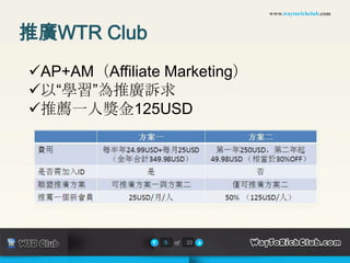 www.waytorichclub.com



推廣WTR Club
AP+AM（Affiliate Marketing）
以“學習”為推廣訴求
推薦一人獎金125USD




                5   of   22
 