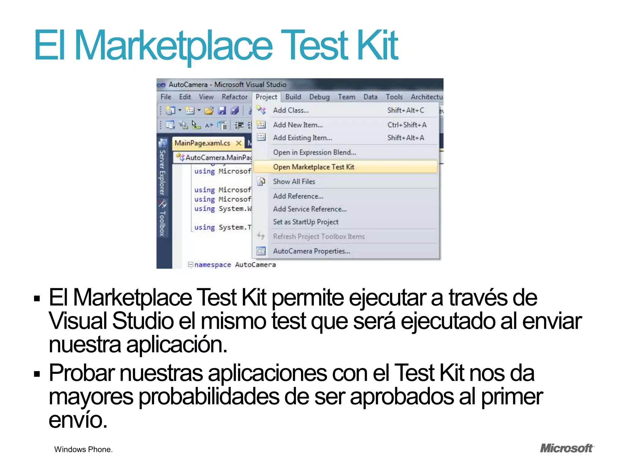 El Marketplace Test Kit




 El Marketplace Test Kit permite ejecutar a través de
  Visual Studio el mismo test que será ejecutado al enviar
  nuestra aplicación.
 Probar nuestras aplicaciones con el Test Kit nos da
  mayores probabilidades de ser aprobados al primer
  envío.
    Windows Phone.
 