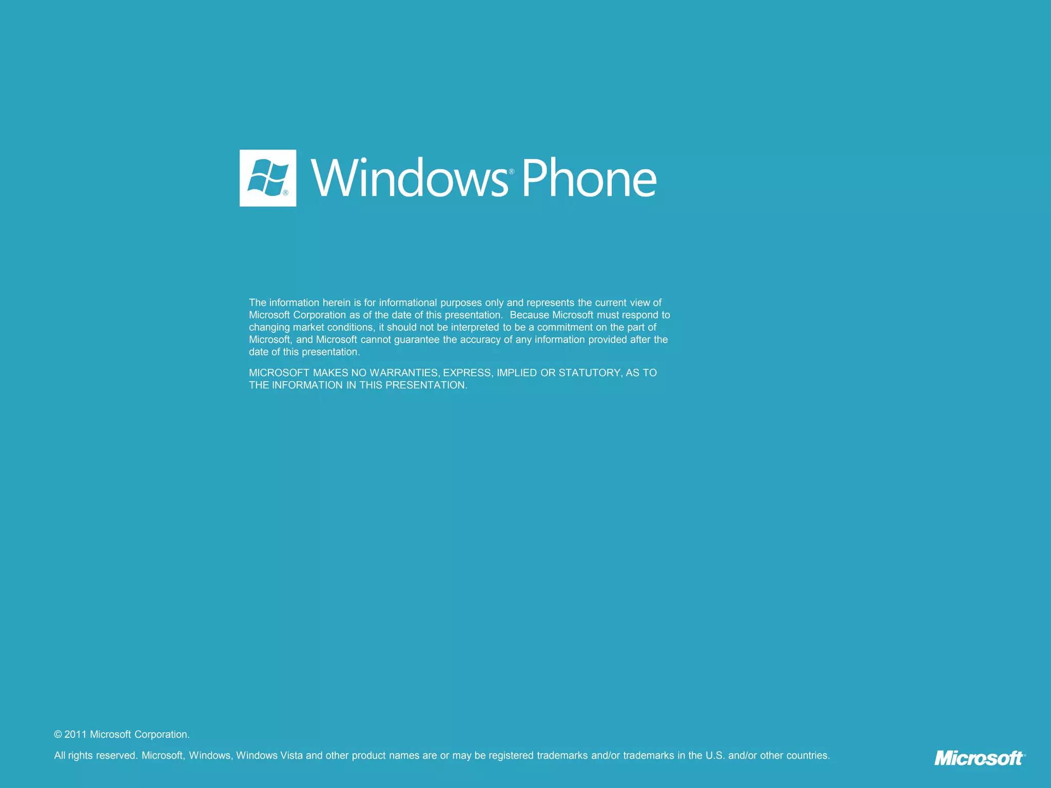 The information herein is for informational purposes only and represents the current view of
                                          Microsoft Corporation as of the date of this presentation. Because Microsoft must respond to
                                          changing market conditions, it should not be interpreted to be a commitment on the part of
                                          Microsoft, and Microsoft cannot guarantee the accuracy of any information provided after the
                                          date of this presentation.

                                          MICROSOFT MAKES NO WARRANTIES, EXPRESS, IMPLIED OR STATUTORY, AS TO
                                          THE INFORMATION IN THIS PRESENTATION.




© 2011 Microsoft Corporation.

All rights reserved. Microsoft, Windows, Windows Vista and other product names are or may be registered trademarks and/or trademarks in the U.S. and/or other countries.
 