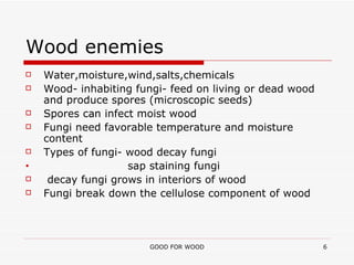 Wood enemies Water,moisture,wind,salts,chemicals Wood- inhabiting fungi- feed on living or dead wood and produce spores (microscopic seeds) Spores can infect moist wood Fungi need favorable temperature and moisture content Types of fungi- wood decay fungi sap staining fungi decay fungi grows in interiors of wood Fungi break down the cellulose component of wood 