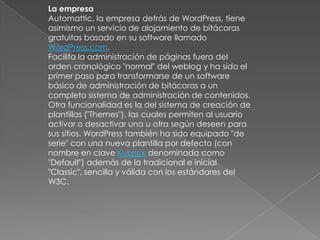 La empresa
Automattic, la empresa detrás de WordPress, tiene
asimismo un servicio de alojamiento de bitácoras
gratuitas basado en su software llamado
WordPress.com.
Facilita la administración de páginas fuera del
orden cronológico "normal" del weblog y ha sido el
primer paso para transformarse de un software
básico de administración de bitácoras a un
completo sistema de administración de contenidos.
Otra funcionalidad es la del sistema de creación de
plantillas ("Themes"), las cuales permiten al usuario
activar o desactivar una u otra según deseen para
sus sitios. WordPress también ha sido equipado "de
serie" con una nueva plantilla por defecto (con
nombre en clave Kubrick denominada como
"Default") además de la tradicional e inicial
"Classic", sencilla y válida con los estándares del
W3C.
 