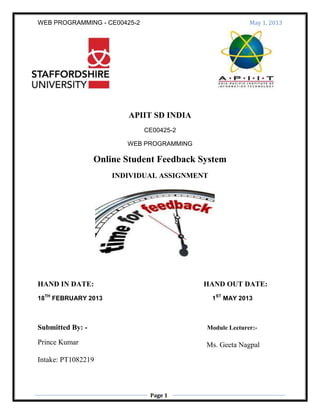 WEB PROGRAMMING - CE00425-2 May 1, 2013
Page 1
APIIT SD INDIA
CE00425-2
WEB PROGRAMMING
Online Student Feedback System
INDIVIDUAL ASSIGNMENT
HAND IN DATE: HAND OUT DATE:
18TH
FEBRUARY 2013 1ST
MAY 2013
Submitted By: - Module Lecturer:-
Prince Kumar Ms. Geeta Nagpal
Intake: PT1082219
 