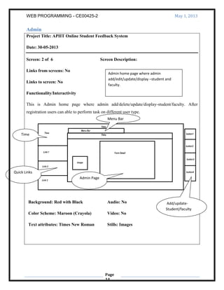 WEB PROGRAMMING - CE00425-2 May 1, 2013
Page
14
Admin
Project Title: APIIT Online Student Feedback System
Date: 30-05-2013
Screen: 2 of 6 Screen Description:
Links from screens: No
Links to screen: No
Functionality/Interactivity
This is Admin home page where admin add/delete/update/display-student/faculty. After
registration users can able to perform task on different user type.
Background: Red with Black
Color Scheme: Maroon (Crayola)
Text attributes: Times New Roman
Audio: No
Video: No
Stills: Images
Admin home page where admin
add/edit/update/display –student and
faculty.
Quick Links
Time
Add/update-
Student/faculty
Menu Bar
Admin Page
 
