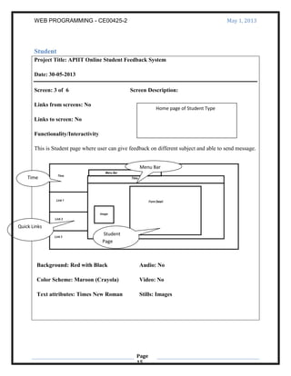 WEB PROGRAMMING - CE00425-2 May 1, 2013
Page
15
Student
Project Title: APIIT Online Student Feedback System
Date: 30-05-2013
Screen: 3 of 6 Screen Description:
Links from screens: No
Links to screen: No
Functionality/Interactivity
This is Student page where user can give feedback on different subject and able to send message.
Background: Red with Black
Color Scheme: Maroon (Crayola)
Text attributes: Times New Roman
Audio: No
Video: No
Stills: Images
Home page of Student Type
Quick Links
Time
Menu Bar
Student
Page
 