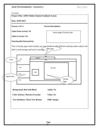 WEB PROGRAMMING - CE00425-2 May 1, 2013
Page
16
Faculty
Project Title: APIIT Online Student Feedback System
Date: 30-05-2013
Screen: 4 of 6 Screen Description:
Links from screens: No
Links to screen: No
Functionality/Interactivity
This is Faculty page where faculty can view feedback with different teaching intake subject and
able to send message and receive message.
Background: Red with Black
Color Scheme: Maroon (Crayola)
Text attributes: Times New Roman
Audio: No
Video: No
Stills: Images
Home page of Faculty Type
Quick Links
Time
Menu Bar
Faculty
Page
 