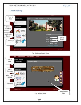 WEB PROGRAMMING - CE00425-2 May 1, 2013
Page
19
Screen Mock up
Fig: Welcome Login Form
Fig: Admin home
Time &
Date
APIIT – IBM
Classes
APIIT Mail
EMS -
Attendanc
e
Log In
Details
Time &
Date
EMS -
Attendanc
e
APIIT – IBM
Classes
APIIT Mail
Admin Home
Page
 
