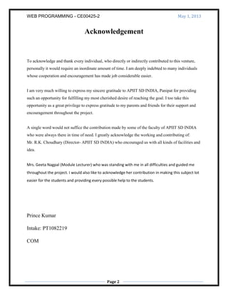 WEB PROGRAMMING - CE00425-2 May 1, 2013
Page 2
Acknowledgement
To acknowledge and thank every individual, who directly or indirectly contributed to this venture,
personally it would require an inordinate amount of time. I am deeply indebted to many individuals
whose cooperation and encouragement has made job considerable easier.
I am very much willing to express my sincere gratitude to APIIT SD INDIA, Panipat for providing
such an opportunity for fulfilling my most cherished desire of reaching the goal. I too take this
opportunity as a great privilege to express gratitude to my parents and friends for their support and
encouragement throughout the project.
A single word would not suffice the contribution made by some of the faculty of APIIT SD INDIA
who were always there in time of need. I greatly acknowledge the working and contributing of:
Mr. R.K. Choudhary (Director- APIIT SD INDIA) who encouraged us with all kinds of facilities and
idea.
Mrs. Geeta Nagpal (Module Lecturer) who was standing with me in all difficulties and guided me
throughout the project. I would also like to acknowledge her contribution in making this subject lot
easier for the students and providing every possible help to the students.
Prince Kumar
Intake: PT1082219
COM
 